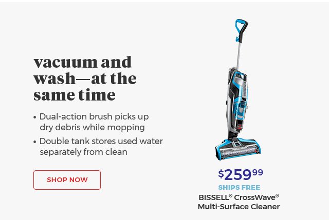 Vacuum and Wash—at the same time • Dual-action brush picks up dry debris while mopping • Double tank stores used water separately from clean Shop Now $259.99 SHIPS FREE BISSELL® CrossWave® Multi-Surface Cleaner