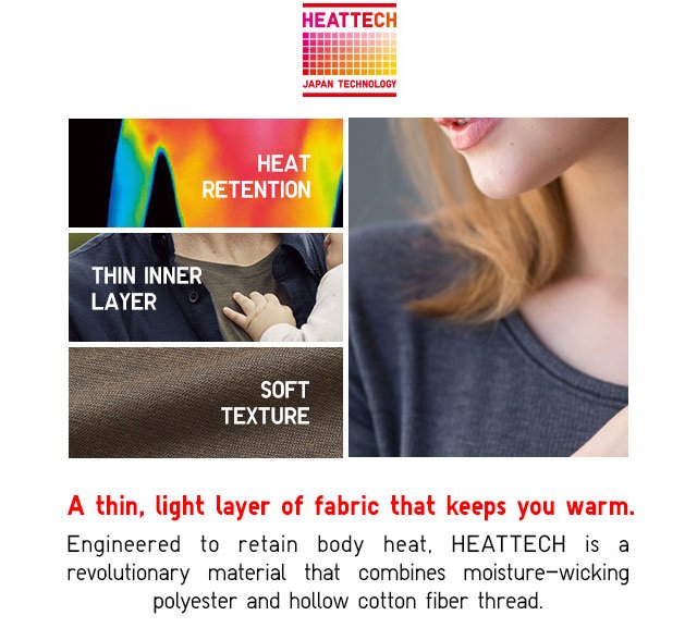 A thin, light layer of fabric that keeps you warm. Engineered to retain body heat. HEATTECH is a revolutionary material that combines moisture-wicking polyester and hollw cotton fiber thread.!