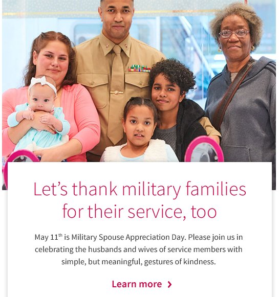 Let’s thank military families for their service, too May 11th is Military Spouse Appreciation Day. Please join us in celebrating the husbands and wives of service members with simple, but meaningful, gestures of kindness. Learn more >