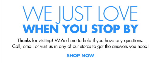 WE JUST LOVE WHEN YOU STOP BY Thanks for visiting! We're here to help if you have any questions. Call, email or visit us in any of our stores to get the answers you need! SHOP NOW