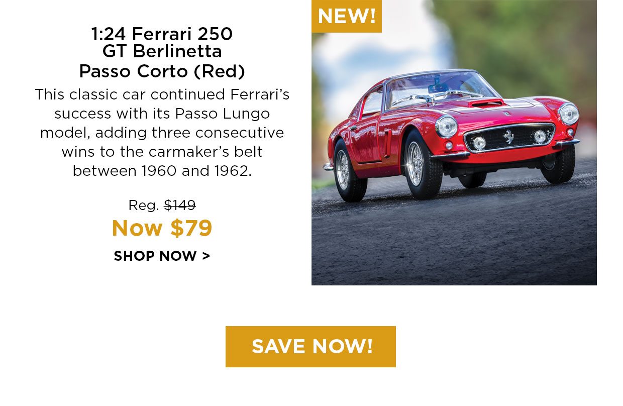 NEW! 1:24 Ferrari 250 GT Berlinetta Passo Corto (Red). This classic car continued Ferrari's success with its Pass Lungo model, adding three consecutive wins to the carmaker's belt between 1960 and 1962. Reg. $149, Now $79 SHOP NOW. Save Now! button.