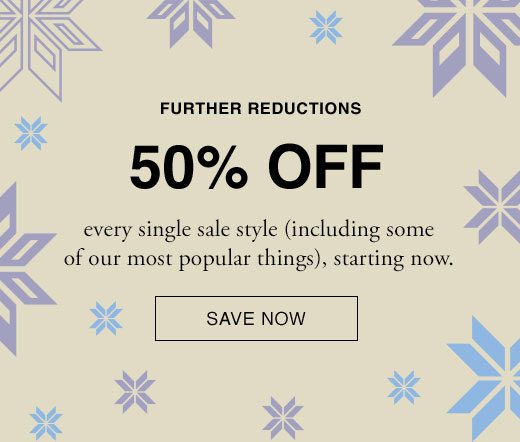 Further Reductions. 50% Off every single style (including some of our most popular things), starting now. SAVE NOW