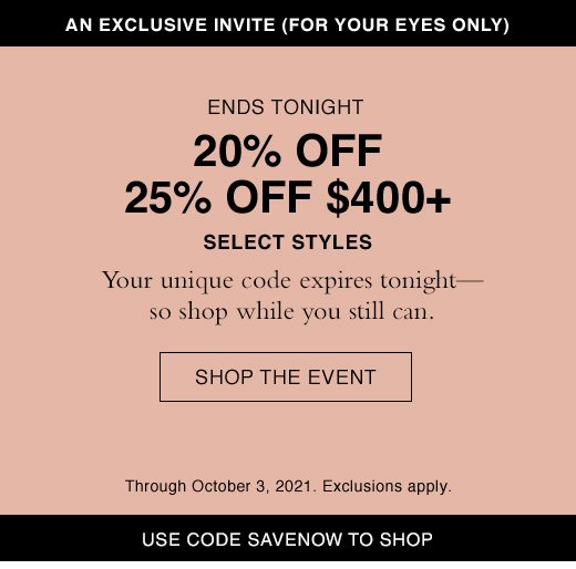 Ends Tonight. 20% OFF or 25% Off $400+ Select Styles. Your unique code expires tonight - so shop while you still can. SHOP THE EVENT