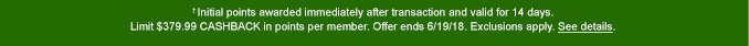 † Initial points awarded immediately after transaction and valid for 14 days. Limit $379.99 CASHBACK in points per member. Offer ends 6/19/18. Exclusions apply. See details.