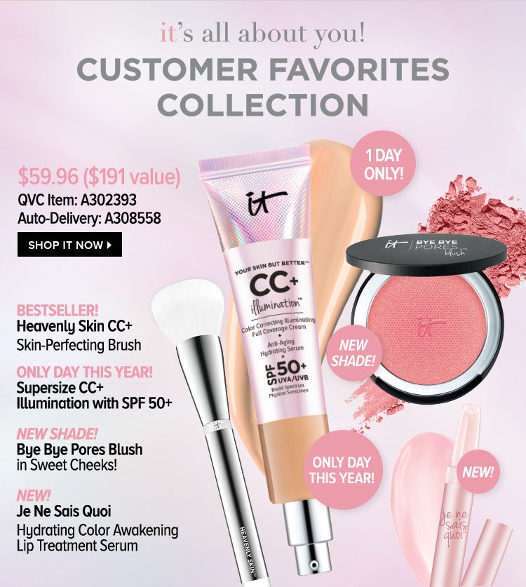 IT's All About You! Customer Favorites Collection - $59.96 - $191 value - QVC Item: A302393 - Auto-Delivery: A308558 - - Bestseller! Heavenly Skin CC plus Skin-Perfecting Brush - Only Day This Year! Supersize CC plus Illumination with SPF 50 plus - NEW SHADE! Bye Bye Pores Blush in Sweet Cheeks! - NEW! Je Ne Sais Quoi - Hydrating Color Awakening Lip Treatment Serum - Shop IT Now >