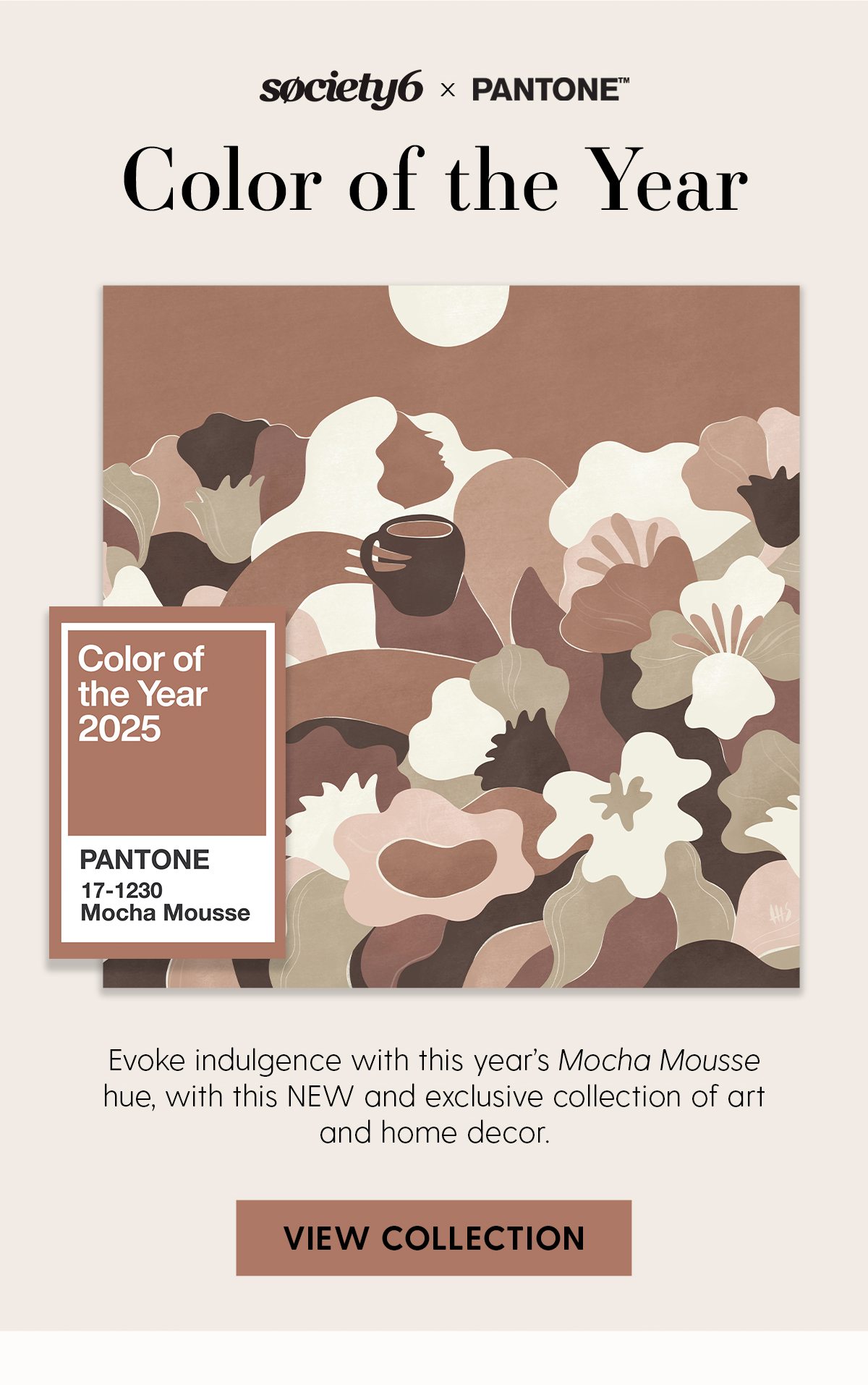 Society6 x Pantone | Color of the Year | Evoke indulgence with this year's Mocha Mousse hue, with this NEW and exclusive collection of art and home decor. | View Collection