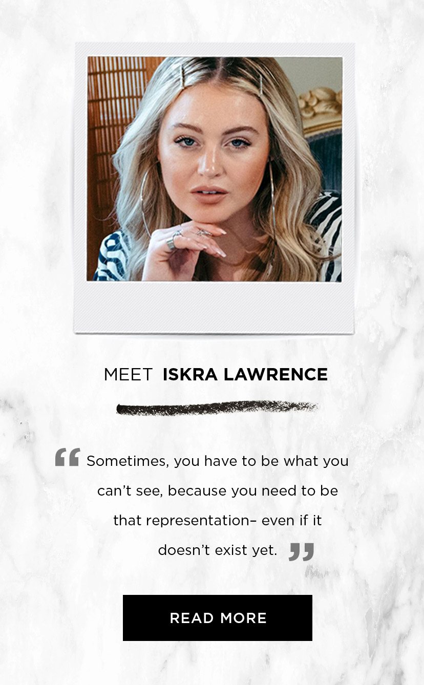MEET ISKRA LAWRENCE - “ Sometimes, you have to be what you can’t see, because you need to be that representation– even if it doesn’t already exist yet. ” - READ MORE