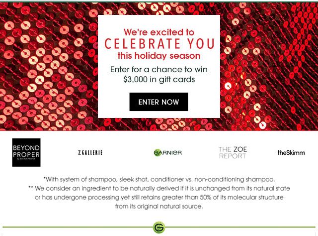 We're excited to CELEBRATE YOU this holiday season - Enter for a chance to win $3,000 in gift cards - ENTER NOW - BEYOND PROPER - ZGALLERIE - GARNIER - THE ZOE REPORT - theSkimm - *With system of shampoo, sleek shot, conditioner vs. non-conditioning shampoo. - **We consider an ingredient to be naturally derived if it is unchanged from its natural state or has undergone processing yet still retains greater than 50 percent of its molecular structure from its original natural source.