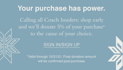 Your purchase has power. Calling all Coach Insiders: shop earle and we'll donate 5% of your purchase* to the cause of your choice. SIGN IN/SIGN UP *Valid through 10/31/2021. Final donation amount will be confirmed post-purchase.