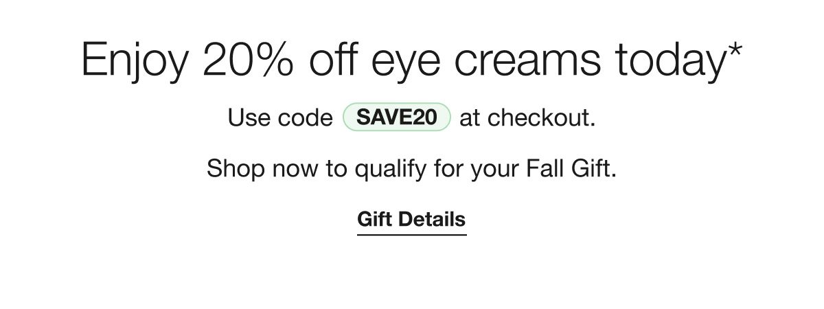 Enjoy 20% off eye creams today* Use code SAVE20 at checkout. Shop now to qualify for your Fall Gift. Gift Details