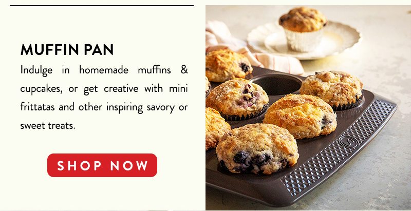 MUFFIN PAN Indulge in homemade muffins & cupcakes, or get creative with mini frittatas and other inspiring savory or sweet treats. SHOP NOW