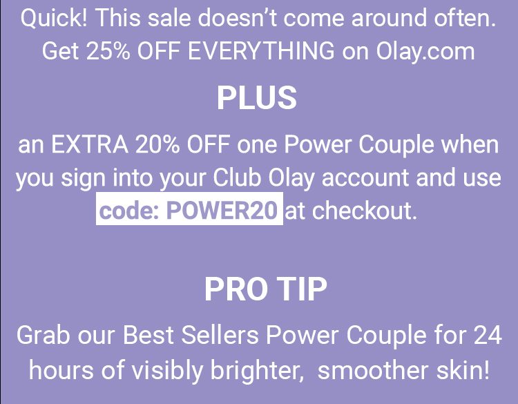 Quick! This sale doesn’t come around often. Get 25% OFF EVERYTHING on Olay.com PLUS an EXTRA 20% OFF one Power Couple when you sign into your Club Olay account and use code: POWER20 at checkout. PRO TIP: Grab our Best Sellers Power Couple for 24 hours of visibly brighter, smoother skin!