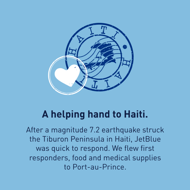 A helping and to Haiti. After a magnitude 7.2 earthquake struck the Tiburon Peninsula in Haiti, JetBlue was quick to respond. We flew first responders, food and medical supplies to Port-au-Price.