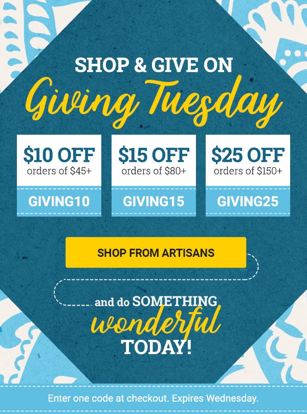 SHOP & GIVE ON Giving Tuesday | $10 OFF orders of $45+ CODE: GIVING10 | $15 OFF orders of $80+ CODE: GIVING15 | $25 OFF orders of $150+ CODE: GIVING25 | SHOP FROM ARTISANS | AND DO SOMETHING wonderful today! | Enter one code at checkout. Expires Monday.