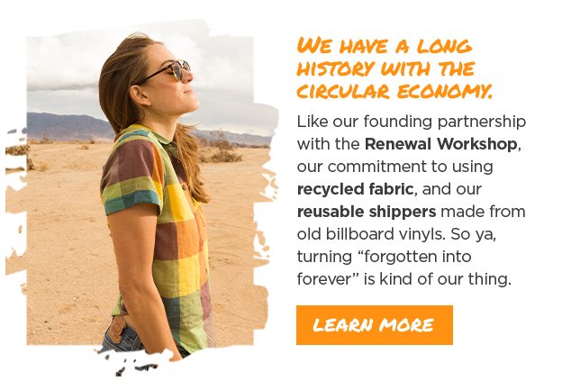 We have a long history with the circular economy. Like our founding partnership with the Renewal Workshop, our commitment to using recycled fabric, and our reusable shippers made from old billboard vinyls. So ya, turning “forgotten into forever” is kind of our thing.