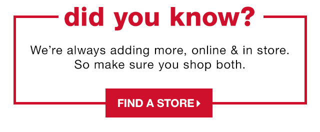 Did You Know? We’re always adding more, online & in store. So make sure you shop both. - Find a Store