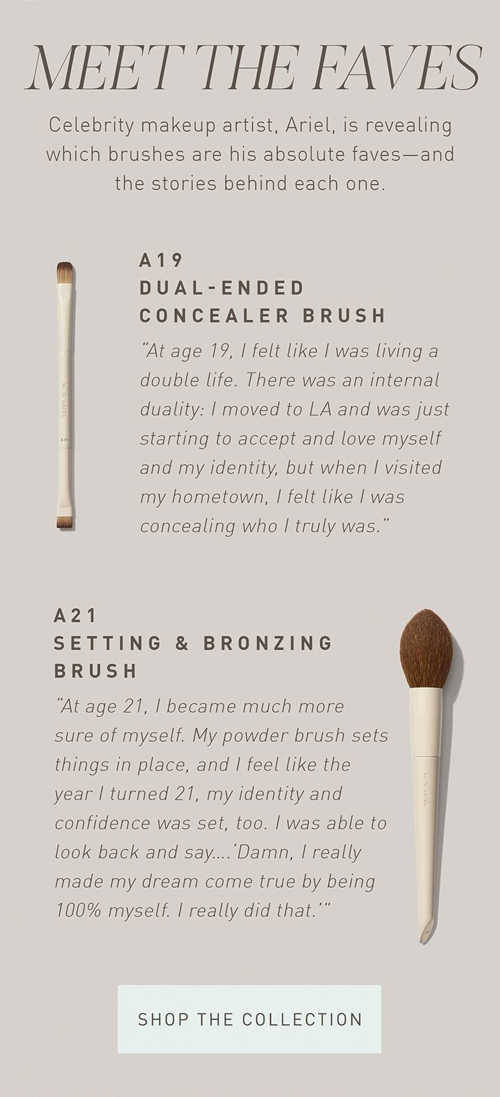MEET THE FAVES Celebrity makeup artist, Ariel, is revealing which brushes are his absolute faves—and the stories behind each one. A19 Dual-Ended Concealer Brush “At age 19, I felt like I was living a double life. There was an internal duality: I moved to LA and was just starting to accept and love myself and my identity, but when I visited my hometown, I felt like I was concealing who I truly was.” A21 Setting & Bronzing Brush “At age 21, I became much more sure of myself. My powder brush sets things in place, and I feel like the year I turned 21, my identity and confidence was set, too. I was able to look back and say….‘Damn, I really made my dream come true by being 100% myself. I really did that.’” SHOP THE COLLECTION