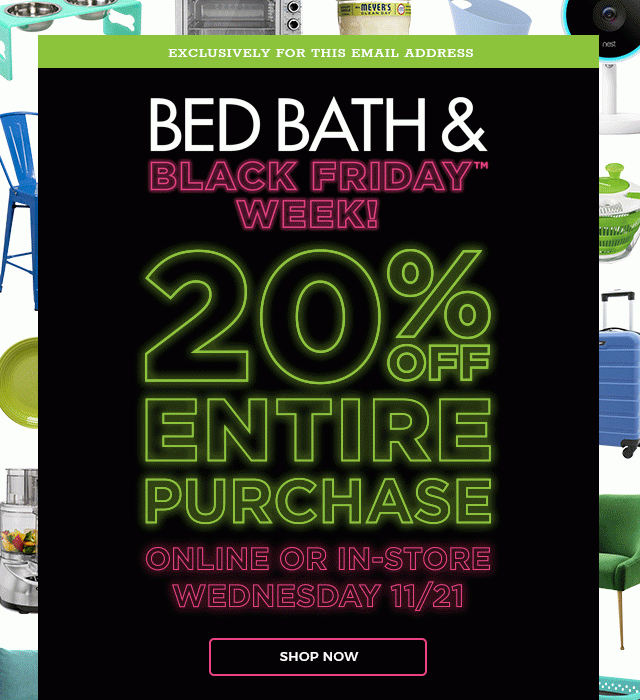 Exclusively for this email. Bed Bath & Black Friday™ Week. 20% Off Entire Purchase. Online or in-store Wednesday 11/21.