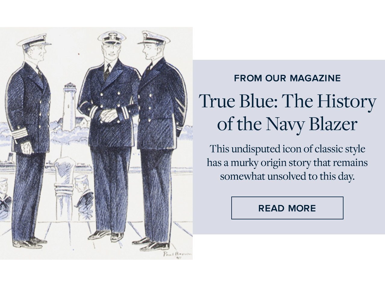 From Our Magazine True Blue: The History of the Navy Blazer This undisputed icon of classic style has a murky origin story that remains somewhat unsolved to this day. Read More