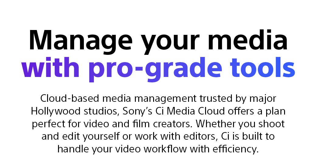 Manage your media with pro-grade tools | Cloud-based media management trusted by major Hollywood studios, Sony’s Ci Media Cloud offers a plan perfect for video and film creators. Whether you shoot and edit yourself or work with editors, Ci is built to handle your video workflow with efficiency.