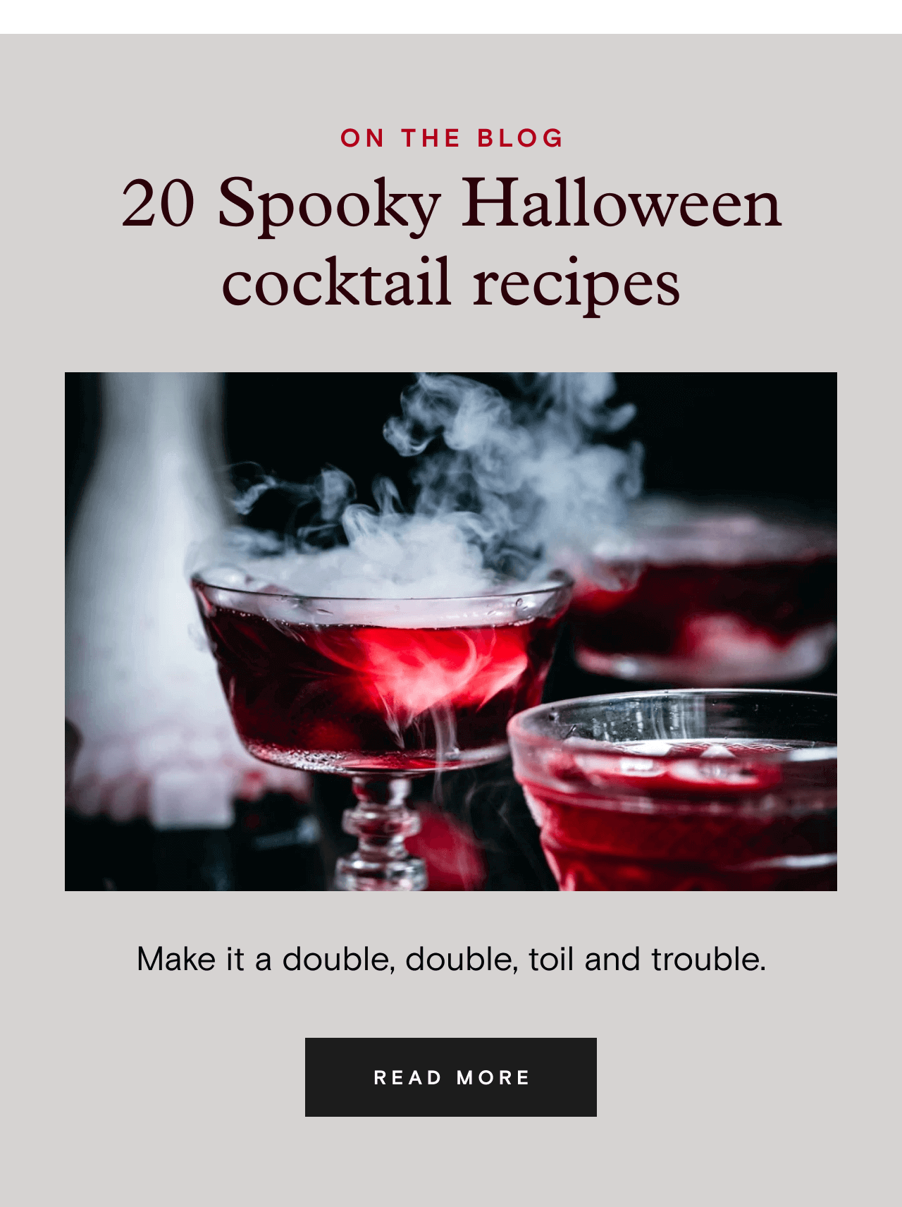 ON THE BLOG. 20 Spooky Halloween cocktail recipes. READ MORE