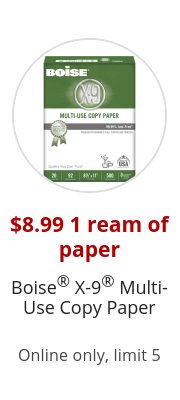 $8.99 1 ream of paper Boise® X-9® Multi-Use Copy Paper Online only, limit 5
