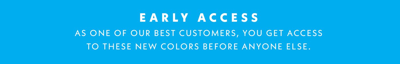 Early Access | As one of our best customers, you get access to these new colors before anyone else.