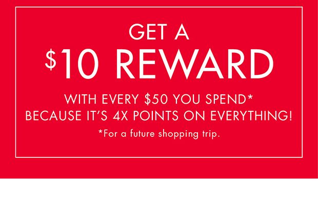 GET A $10 REWARD WITH EVERY $50 YOU SPEND* BECAUSE IT'S 4X POINTS ON EVERYTHING! *FOR A FUTURE SHOPPING TRIP.