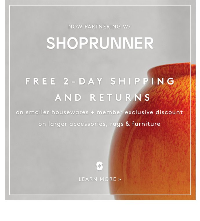 NOW PARTNERING W/ SHOPRUNNER FREE 2-DAY SHIPPING AND RETURNS on smaller housewares + member exclusive discount on larger accessories, rugs & furniture