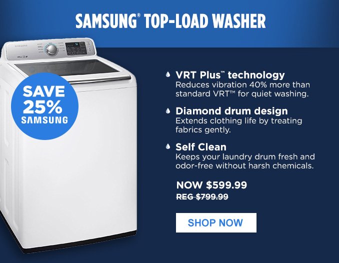 SAMSUNG® TOP-LOAD WASHER | SAVE 25% SAMSUNG • VRT Plus™ technology - Reduces vibration 40% more than standard VRT™ for quiet washing. • Diamond drum design - Extends clothing life by treating fabrics gently. • Self Clean - Keeps your laundry drum fresh and odor-free without harsh chemicals. | NOW $599.99 - REG $799.99 | SHOP NOW