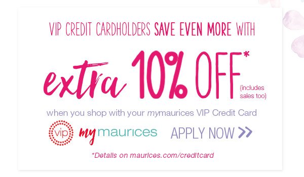 VIP Credit Cardholders save even more with extra 10% off* (includes sales too) when you shop with your mymaurices VIP Credit Card. VIP mymaurices. Apply now. *Details on maurices.com/creditcard