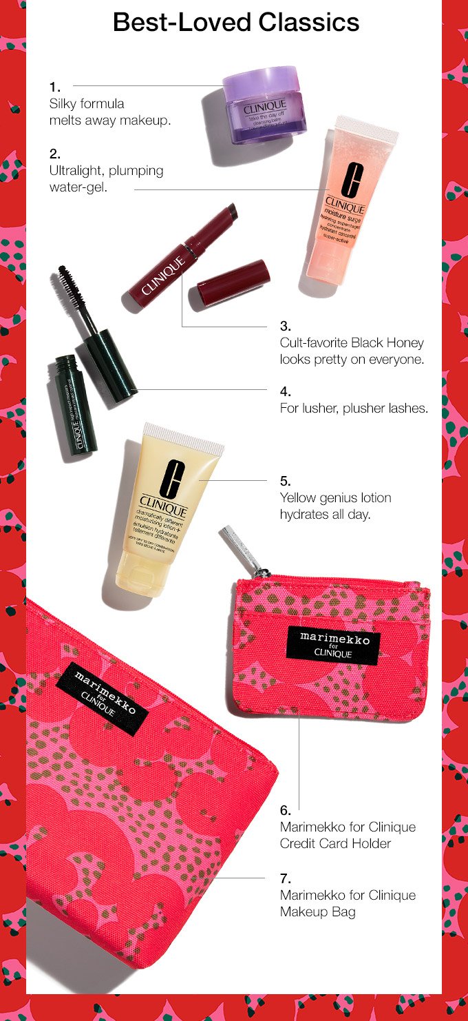 Best-Loved Classics 1. Silky formula melts away makeup. 2. Ultralight, plumping water-gel. 3. Cult-favorite Black Honey looks pretty on everyone. 4. For lusher, plusher lashes. 5. Yellow genius lotion hydrates all day. 6. Marimekko for Clinique Credit Card Holder 7. Marimekko for Clinique Makeup Bag