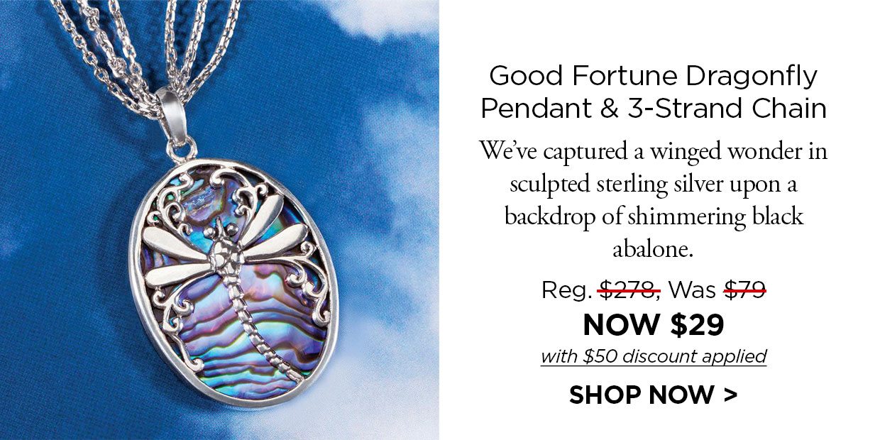 Good Fortune Dragonfly Pendant & 3-Strand Chain We've captured a winged wonder in sculpted sterling silver upon a backdrop of shimmering black abalone. Reg. $278, Was $79, NOW $29 with $50 discount applied. SHOP NOW link.