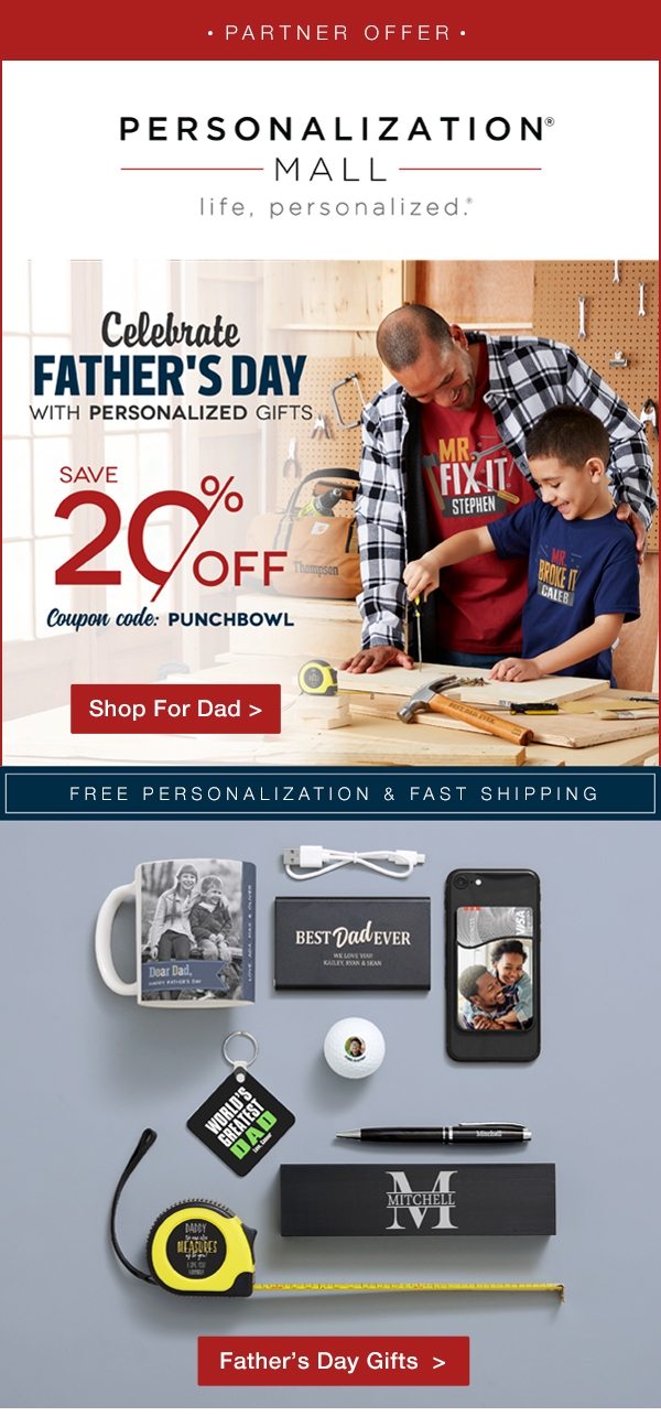 PARTNER OFFER PERSONALIZATION MALL life personalized. Celebrate FATHER'S DAY WITH PERSONALIZED GIFTS SAVE 20% OFF Coupon code: PUNCHBOWL Shop For Dad > FREE PERSONALIZATION & FAST SHIPPING Father's Day Gifts > 