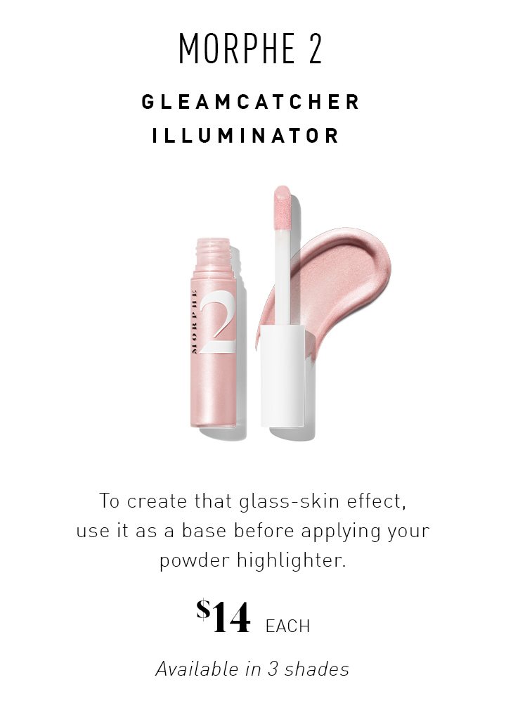 MORPHE 2 GLEAMCATCHER ILLUMINATOR To create that glass-skin effect, use it as a base before applying your powder highlighter. $14 EACH Available in 3 shades