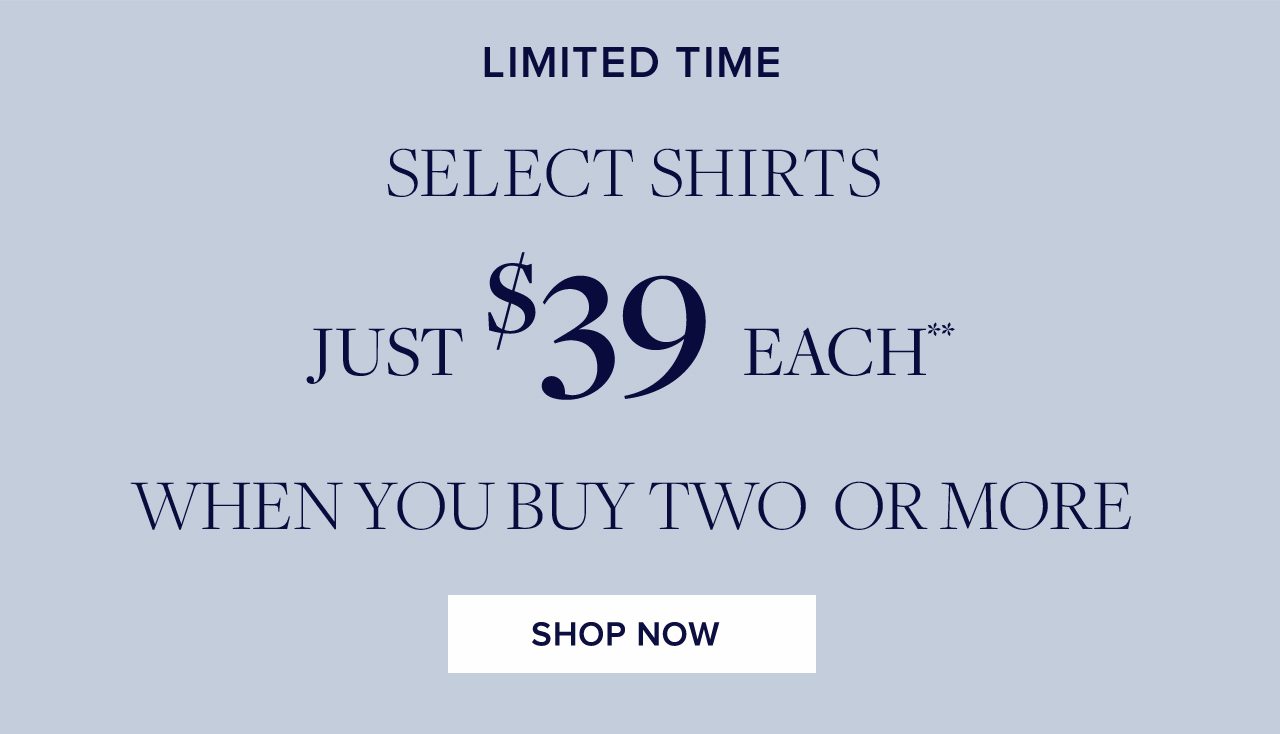 Limited Time. SELECT SHIRTS JUST $39 EACH** WHEN YOU BUY TWO OR MORE. SHOP NOW