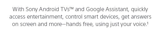 With Sony Android TVs(TM) and Google Assistant, quickly access entertainment, control smart devices, get answers on screen and more— hands free, using just your voice.(1)