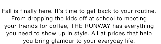 Fall is finally here. It’s time to get back to your routine. From dropping the kids off at school to meeting your friends for coffee, THE RUNWAY has everything you need to show up in style. All at prices that help you bring glamour to your everyday life.