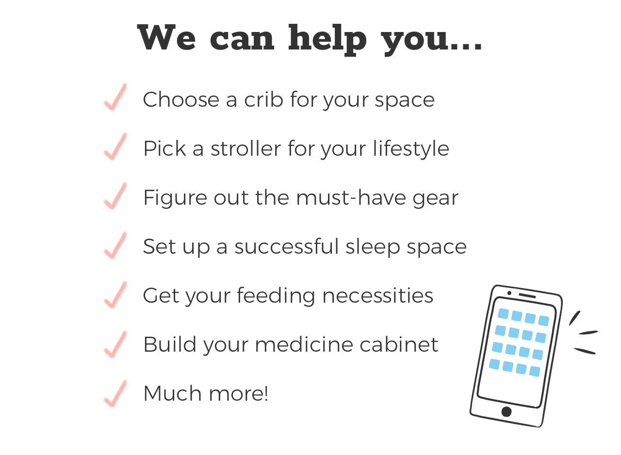 We can help you... Choose a crib for your space. Pick a stroller for your lifestyle. Figure out the must-have gear. Set up a successful sleep space. Get your feeding necessities. Much more!