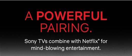 A POWERFUL PAIRING. Sony TVs combine with Netflix(R) for mind-blowing entertainment.