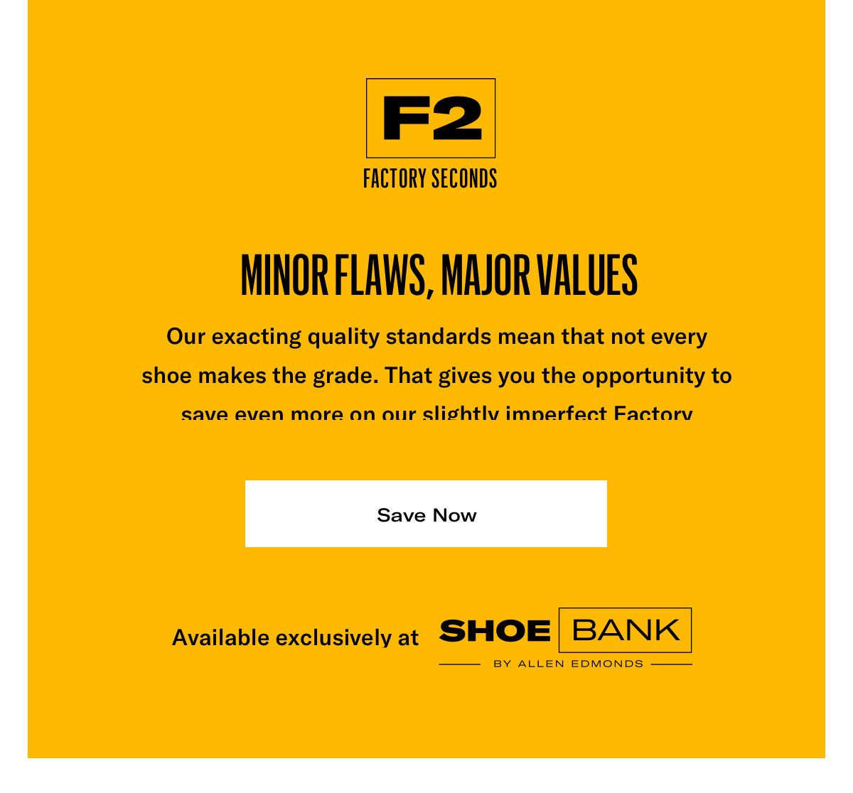 Minor Flaws, Major Values. Our Exacting Quality Standards Mean That Not Every Shoe Makes The Grade. That Gives You The Opportunity To Save Even More On Our Slightly Imperfect Factory Seconds. Click Here To Take An Extra 25% Off Now. Available Exclusively At Shoe Bank By Allen Edmonds.