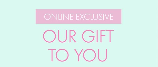 ONLINE EXCLUSIVE OUR GIFT TO YOU