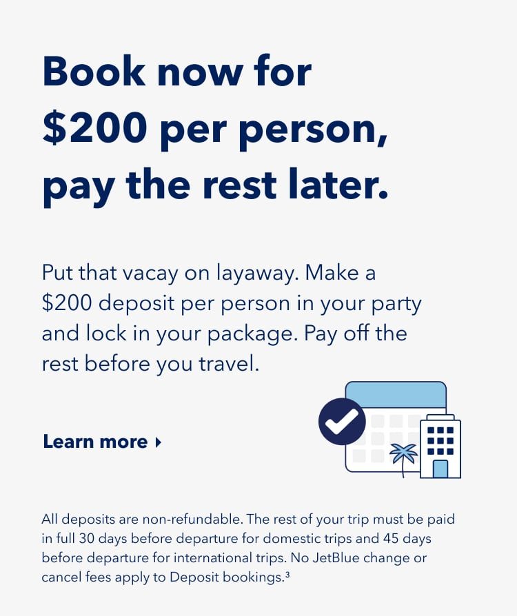 Book now for $200 per person, pay the rest later. Put that vacay on layaway. Make a $200 deposit per person in your party and lock in your package. Pay off the rest before you travel. Click here to learn more. All deposits are non-refundable. The rest of your trip must be paid in full 30 days before departure for domestic trips and 45 days before departure for international trips. No JetBlue change or cancel fees apply to deposit bookings (3).