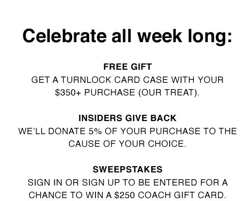 Celebrate all week long: Free Gift - Get a Turnlock Card Case with your $350+ purchase (our treat). Insiders Give Back - We'll donate 5% of your purchase to the cause of your choice. Sweepstakes - Sign in or sign up to be entered for a chance to win a $250 Coach gift card.