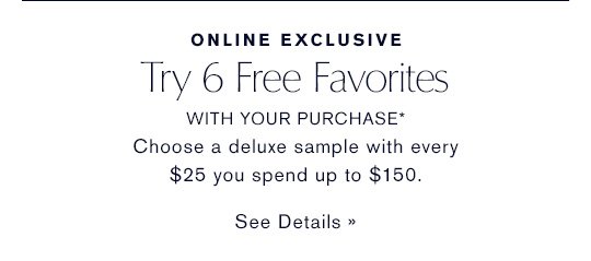 ONLINE EXCLUSIVE Try 6 Free Favorites WITH YOUR PURCHASE* Choose a deluxe sample with every $25 you spend up to $150. SEE DETAILS »