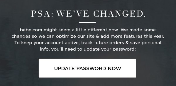 PSA: We’ve Changed. bebe.com might seem a little different now. We made some changes so we can optimize our site & add more features this year. To keep your account active, track future orders & save personal info, you’ll need to update your password: UPDATE PASSWORD NOW >