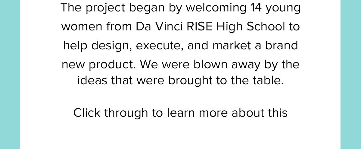 The project began by welcoming 14 young women from Da Vinci RISE High School to help design, execute, and market a brand new product. We were blown away by the ideas that were brought to the table. Click through to learn more about this amazing day. 