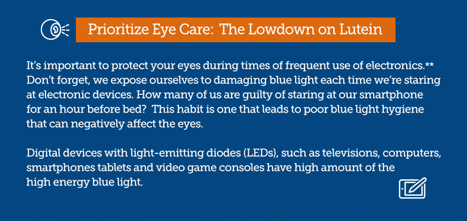 Prioritize Eye Care: The Lowdown on Lutein. It’s important to protect your eyes during times of frequent use of electronics.** Don’t forget, we expose ourselves to damaging blue light each time we’re staring at electronic devices. How many of us are guilty of staring at our smartphone for an hour before bed? This habit is one that leads to poor blue light hygiene that can negatively affect the eyes. Digital devices with light-emitting diodes (LEDs), such as televisions, computers, smartphones tablets and video game consoles have high amount of the high energy blue light.