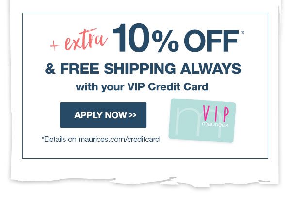 Plus extra 10% off* and free shipping always with your VIP credit card. Apply now. *Details on maurices.com/creditcard