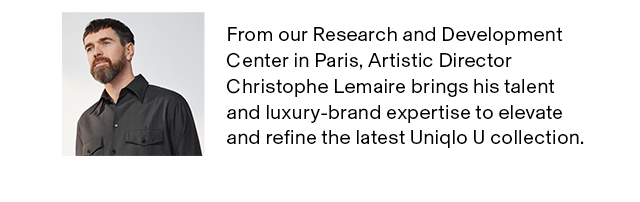 BANNER 2 - FROM OUR RESEARCH AND DEVELOPMENT CENTER IN PARIS, ARTISTIC DIRECTOR CHRISTOPHE LEMAIRE BRINGS HIS TALENT AND LUXURY-BRAND EXPERTISE TO ELEVATE AND REFINE THE LATEST UNIQLO U COLLECTION.